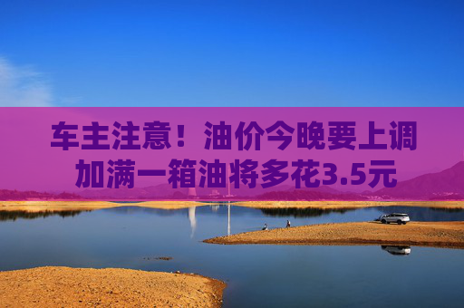车主注意！油价今晚要上调 加满一箱油将多花3.5元