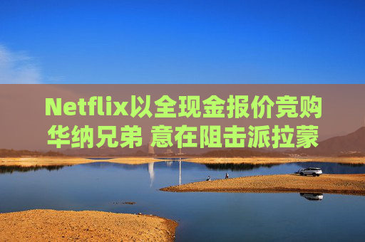 Netflix以全现金报价竞购华纳兄弟 意在阻击派拉蒙