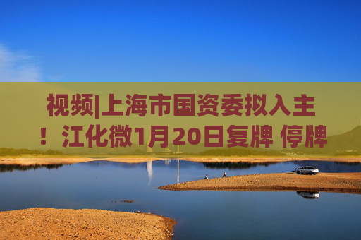 视频|上海市国资委拟入主！江化微1月20日复牌 停牌前股价“提前”涨停