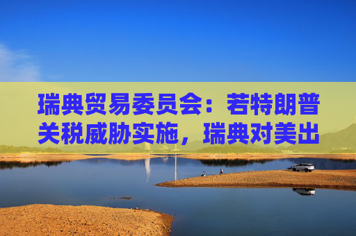 瑞典贸易委员会：若特朗普关税威胁实施，瑞典对美出口可能下滑多达28%