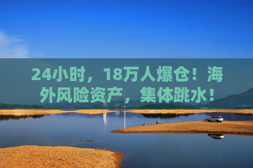 24小时，18万人爆仓！海外风险资产，集体跳水！