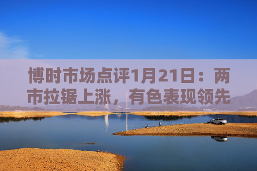 博时市场点评1月21日：两市拉锯上涨，有色表现领先