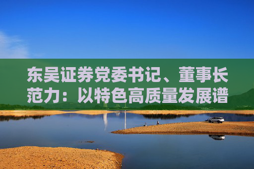 东吴证券党委书记、董事长范力：以特色高质量发展谱写一流现代投行建设新篇章