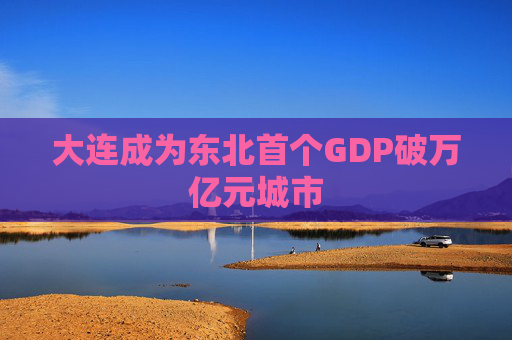 大连成为东北首个GDP破万亿元城市