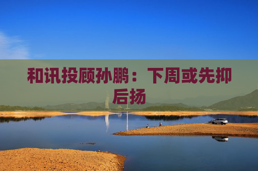 和讯投顾孙鹏：下周或先抑后扬  第1张