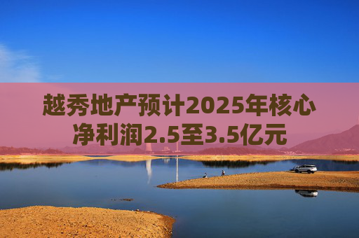 越秀地产预计2025年核心净利润2.5至3.5亿元