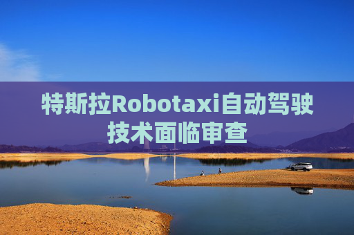 特斯拉Robotaxi自动驾驶技术面临审查