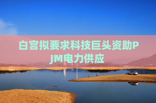 白宫拟要求科技巨头资助PJM电力供应