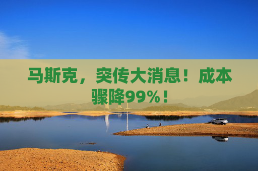 马斯克，突传大消息！成本骤降99%！