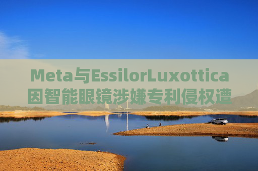 Meta与EssilorLuxottica因智能眼镜涉嫌专利侵权遭起诉