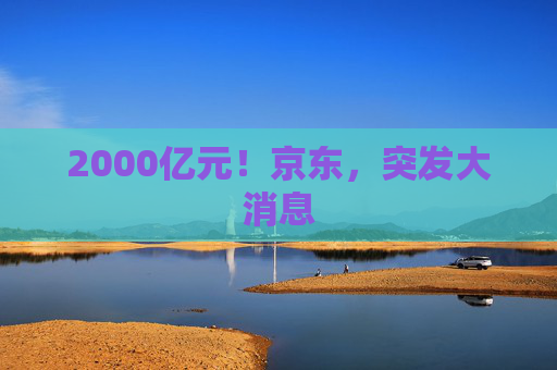 2000亿元！京东，突发大消息