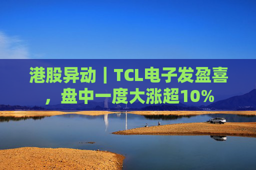 港股异动｜TCL电子发盈喜，盘中一度大涨超10%