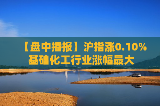 【盘中播报】沪指涨0.10% 基础化工行业涨幅最大