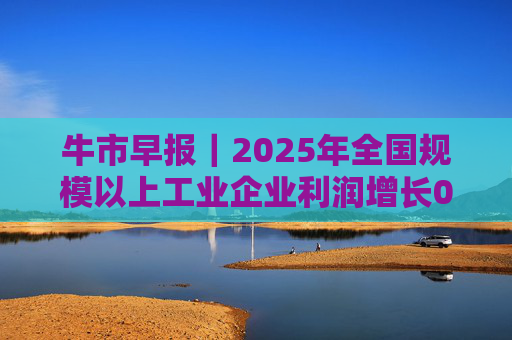 牛市早报｜2025年全国规模以上工业企业利润增长0.6%