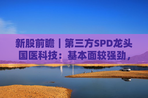 新股前瞻｜第三方SPD龙头国医科技：基本面较强劲，早期投资者浮盈已翻翻