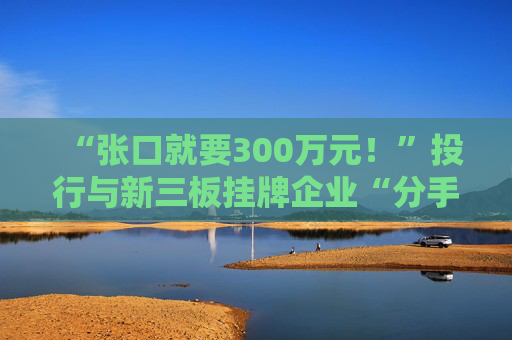 “张口就要300万元！”投行与新三板挂牌企业“分手费”之争调查