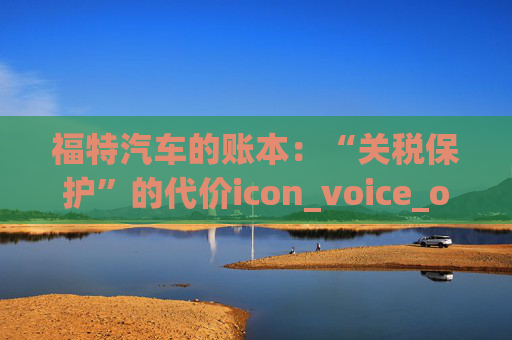 福特汽车的账本：“关税保护”的代价icon_voice_onicon_voice