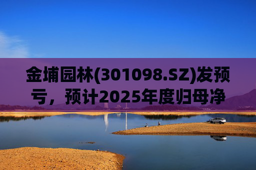 金埔园林(301098.SZ)发预亏，预计2025年度归母净亏损2.1亿元至2.6亿元