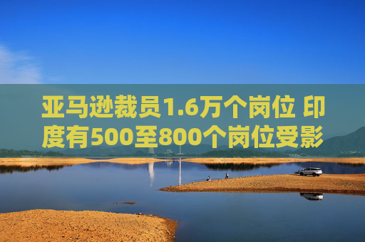 亚马逊裁员1.6万个岗位 印度有500至800个岗位受影响