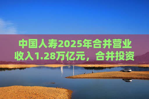中国人寿2025年合并营业收入1.28万亿元，合并投资收益4011亿元