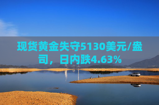 现货黄金失守5130美元/盎司，日内跌4.63%