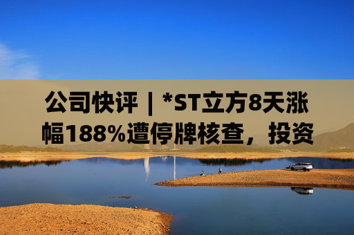 公司快评︱*ST立方8天涨幅188%遭停牌核查，投资者须注意三重危机