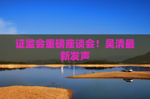 证监会重磅座谈会！吴清最新发声