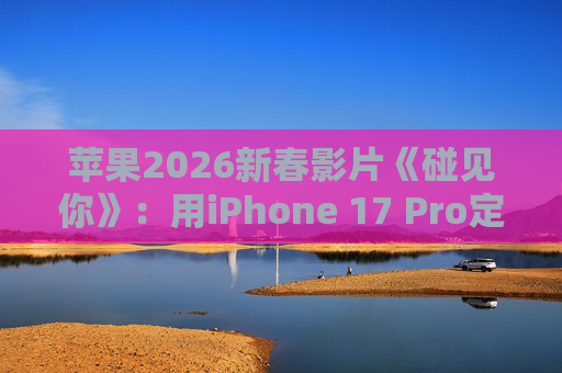 苹果2026新春影片《碰见你》：用iPhone 17 Pro定格温柔年味