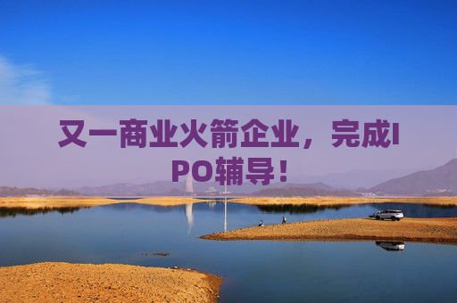 又一商业火箭企业，完成IPO辅导！