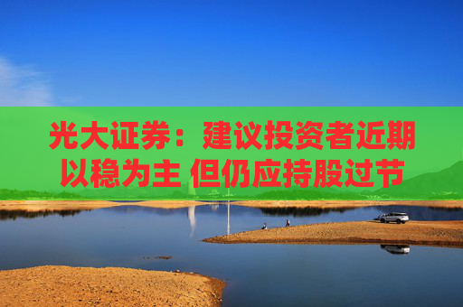 光大证券：建议投资者近期以稳为主 但仍应持股过节