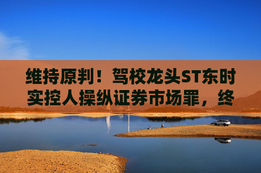 维持原判！驾校龙头ST东时实控人操纵证券市场罪，终审裁定  第1张