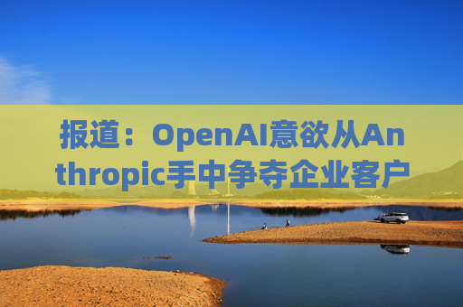 报道：OpenAI意欲从Anthropic手中争夺企业客户