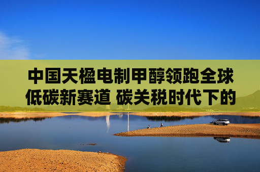 中国天楹电制甲醇领跑全球低碳新赛道 碳关税时代下的前瞻布局