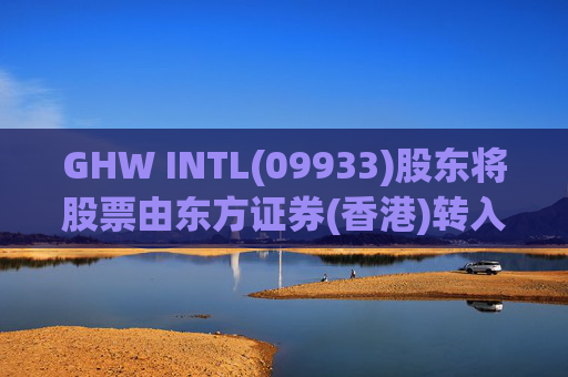GHW INTL(09933)股东将股票由东方证券(香港)转入招银国际证券 转仓市值1.08亿港元