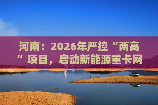 河南：2026年严控“两高”项目，启动新能源重卡网络建设