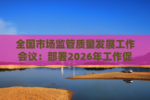 全国市场监管质量发展工作会议：部署2026年工作促质量强国建设  第1张