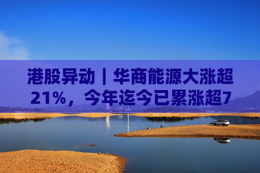 港股异动｜华商能源大涨超21%，今年迄今已累涨超73%