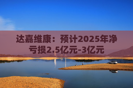 达嘉维康：预计2025年净亏损2.5亿元-3亿元