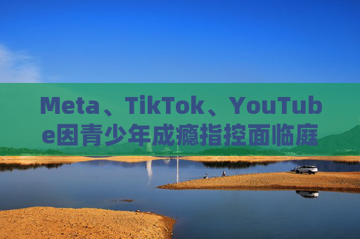 Meta、TikTok、YouTube因青少年成瘾指控面临庭审