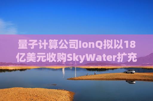 量子计算公司IonQ拟以18亿美元收购SkyWater扩充硬件实力