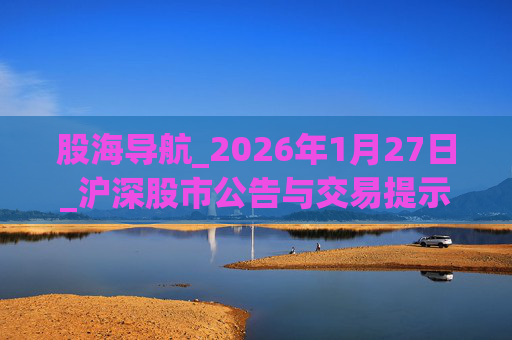 股海导航_2026年1月27日_沪深股市公告与交易提示