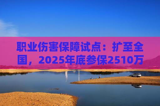 职业伤害保障试点：扩至全国，2025年底参保2510万人