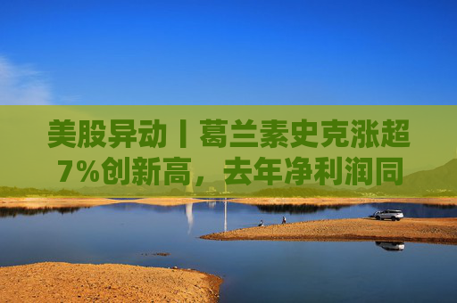 美股异动丨葛兰素史克涨超7%创新高，去年净利润同比翻倍+提高年度股息
