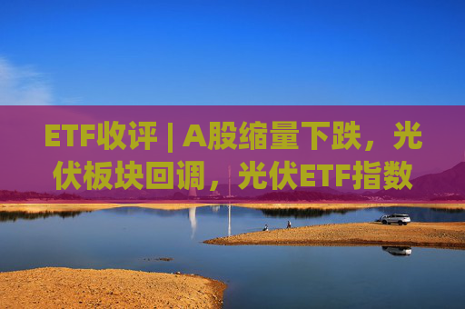 ETF收评 | A股缩量下跌，光伏板块回调，光伏ETF指数基金跌5.9%