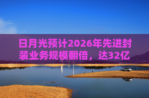 日月光预计2026年先进封装业务规模翻倍，达32亿美元