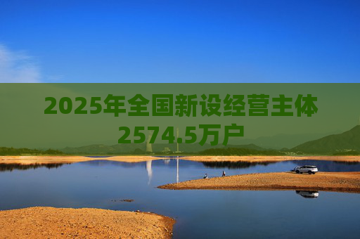 2025年全国新设经营主体2574.5万户