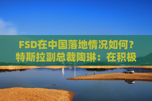 FSD在中国落地情况如何？特斯拉副总裁陶琳：在积极推进，还没有可以公布的时间表