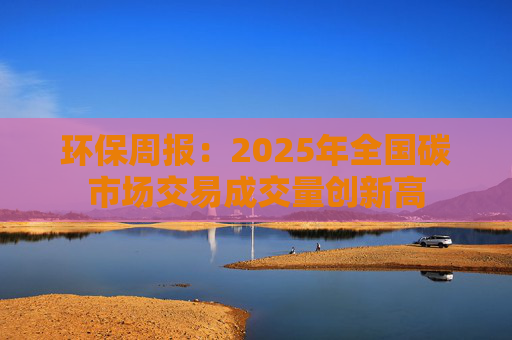 环保周报：2025年全国碳市场交易成交量创新高