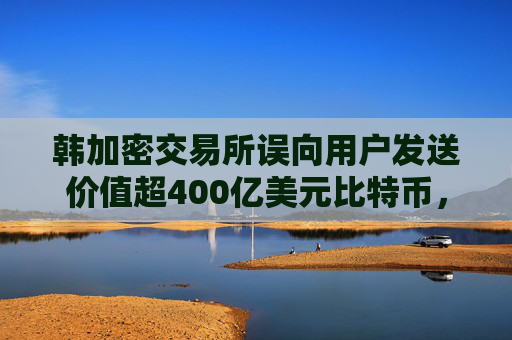 韩加密交易所误向用户发送价值超400亿美元比特币，将赔偿部分用户损失