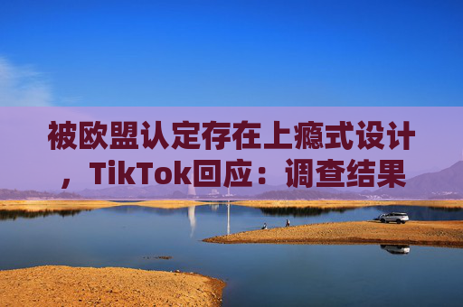 被欧盟认定存在上瘾式设计，TikTok回应：调查结果完全错误